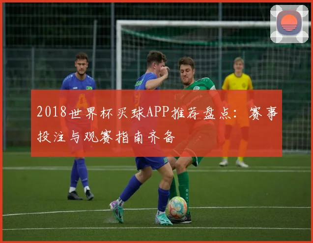 2018世界杯买球APP推荐盘点：赛事投注与观赛指南齐备