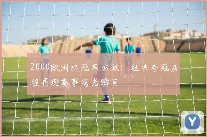 2000欧洲杯冠军回放：经典夺冠历程再现赛事高光瞬间