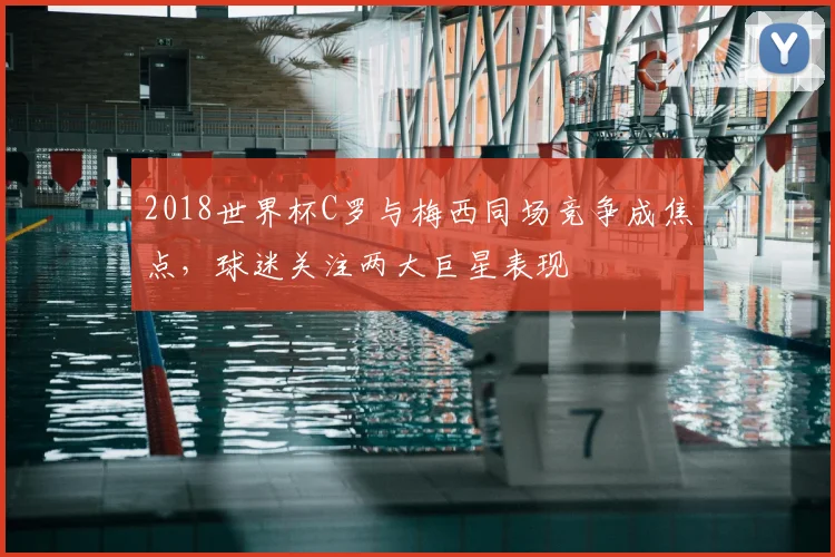 2018世界杯C罗与梅西同场竞争成焦点，球迷关注两大巨星表现