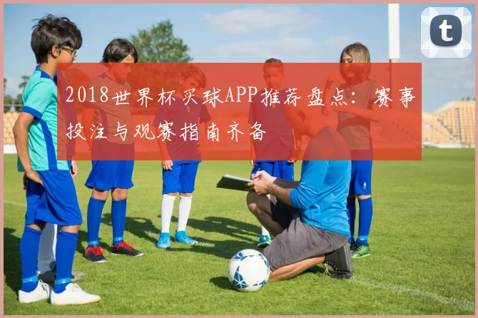 2018世界杯买球APP推荐盘点：赛事投注与观赛指南齐备