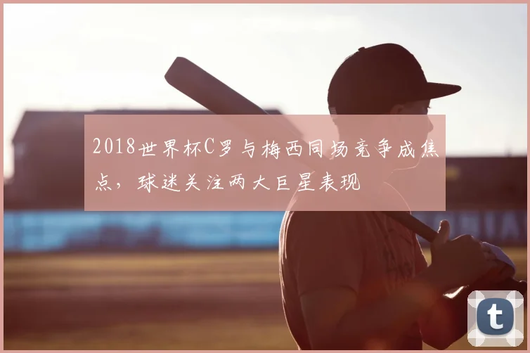 2018世界杯C罗与梅西同场竞争成焦点，球迷关注两大巨星表现